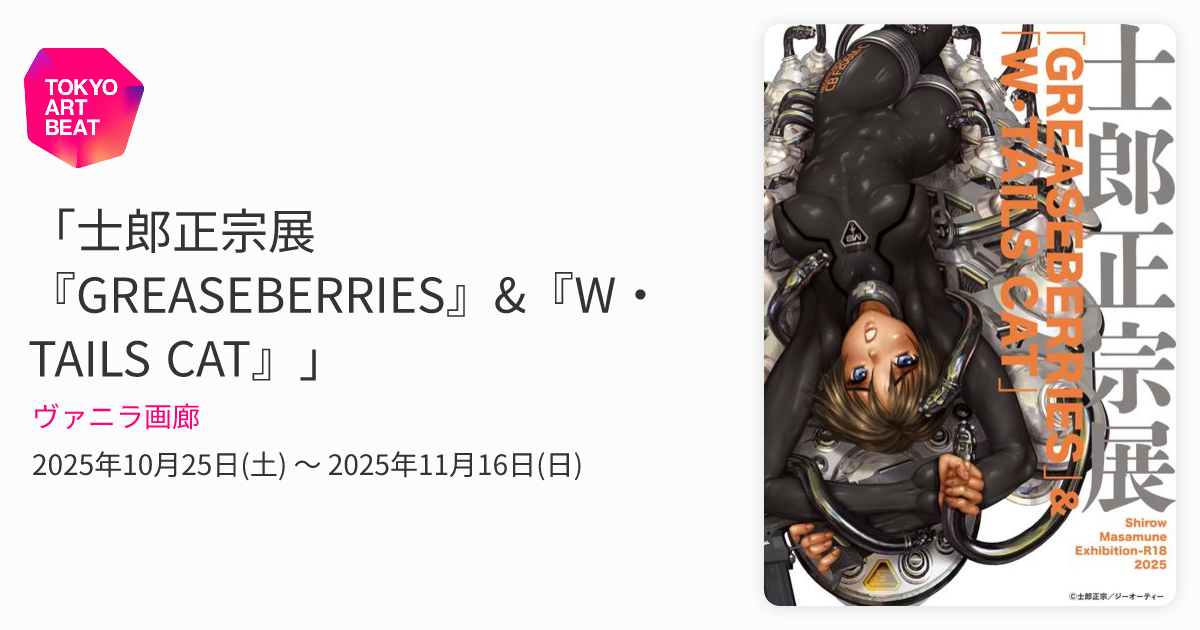 士郎正宗展『GREASEBERRIES』&『W・TAILS CAT』」 （ヴァニラ画廊 