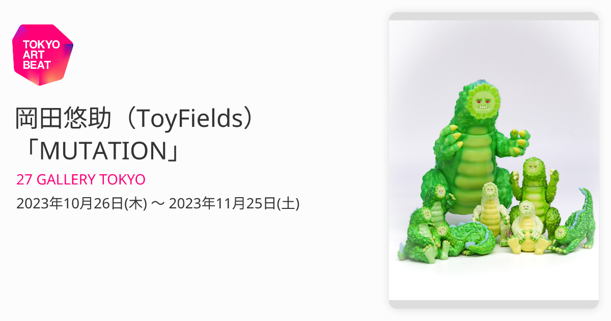 岡田悠助（ToyFields） 「MUTATION」 （27 GALLERY TOKYO） ｜Tokyo