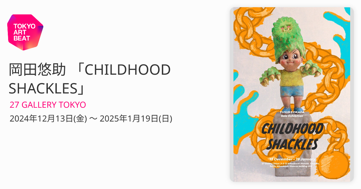 岡田悠助 「CHILDHOOD SHACKLES」 （27 GALLERY TOKYO） ｜Tokyo