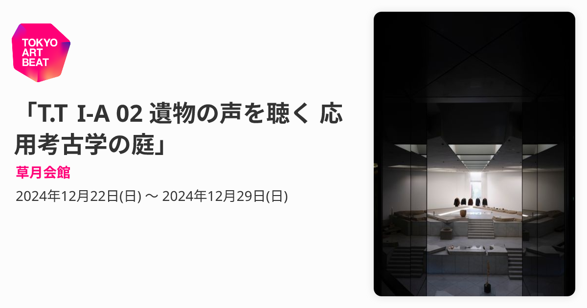T.T I-A 02 遺物の声を聴く 応用考古学の庭」 （草月会館） ｜Tokyo