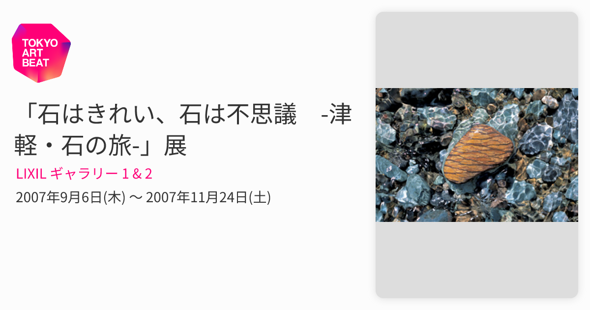 石はきれい、石は不思議 -津軽・石の旅-」展 （LIXIL ギャラリー 1 & 2