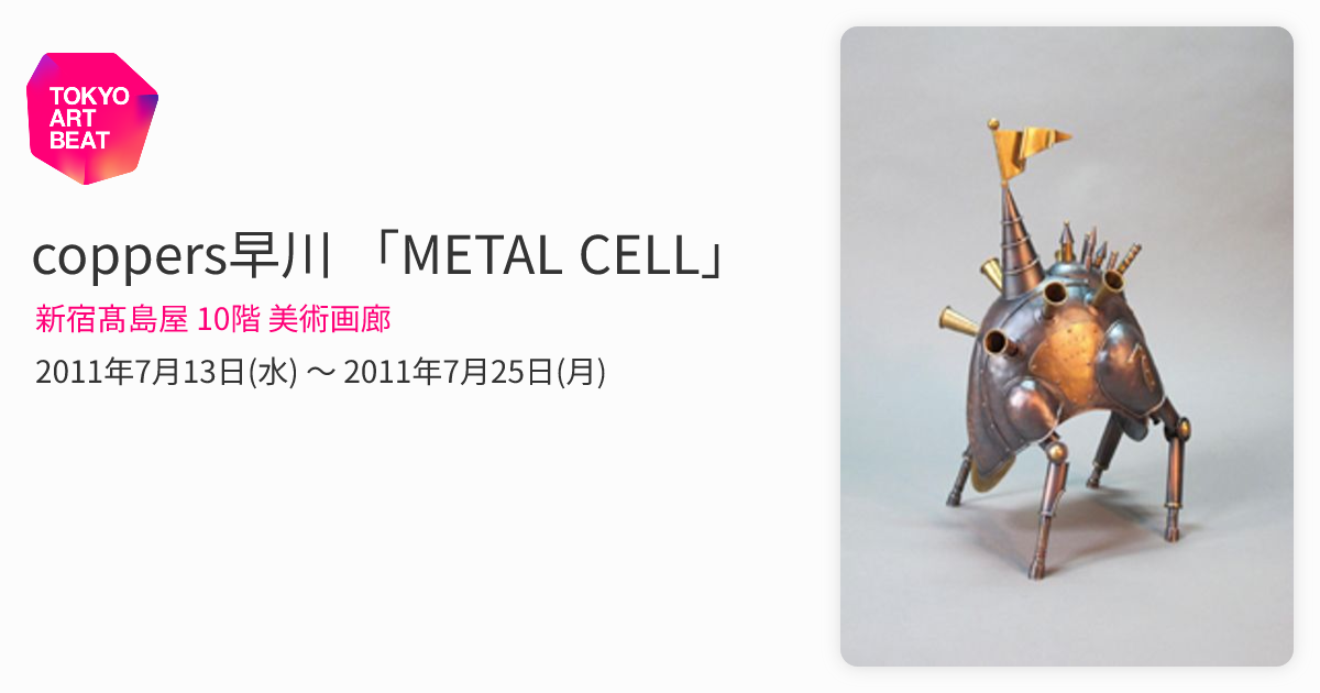 coppers早川 「METAL CELL」 （新宿髙島屋 10階 美術画廊） ｜Tokyo