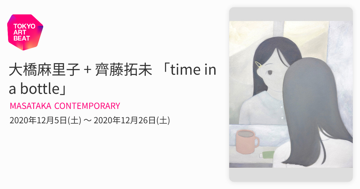 大橋麻里子 + 齊藤拓未 「time in a bottle」 （MASATAKA CONTEMPORARY